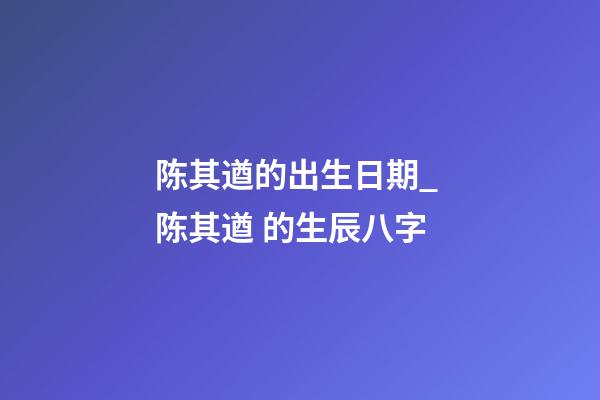 陈其遒的出生日期_ 陈其遒 的生辰八字